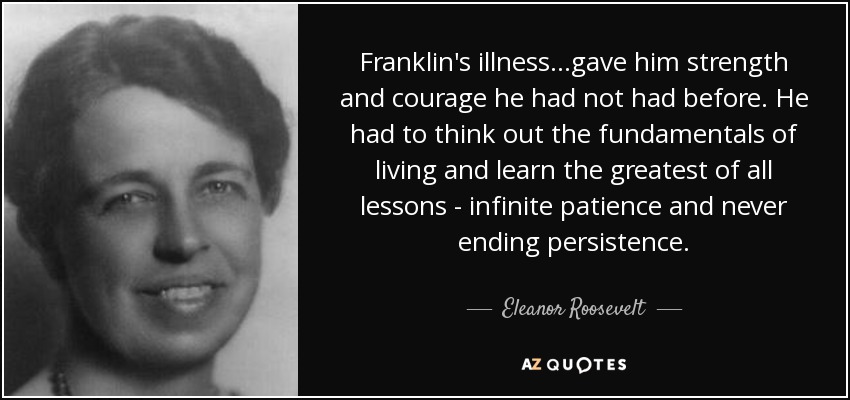 Franklin's illness...gave him strength and courage he had not had before. He had to think out the fundamentals of living and learn the greatest of all lessons - infinite patience and never ending persistence. - Eleanor Roosevelt