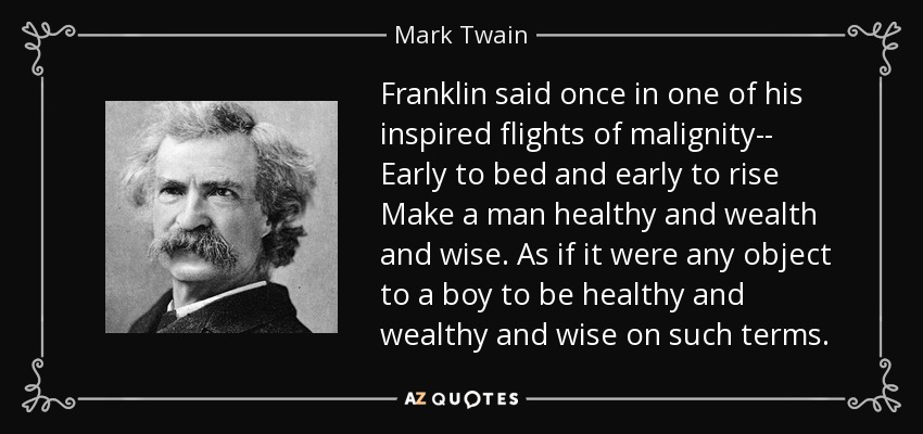 Franklin said once in one of his inspired flights of malignity-- Early to bed and early to rise Make a man healthy and wealth and wise. As if it were any object to a boy to be healthy and wealthy and wise on such terms. - Mark Twain