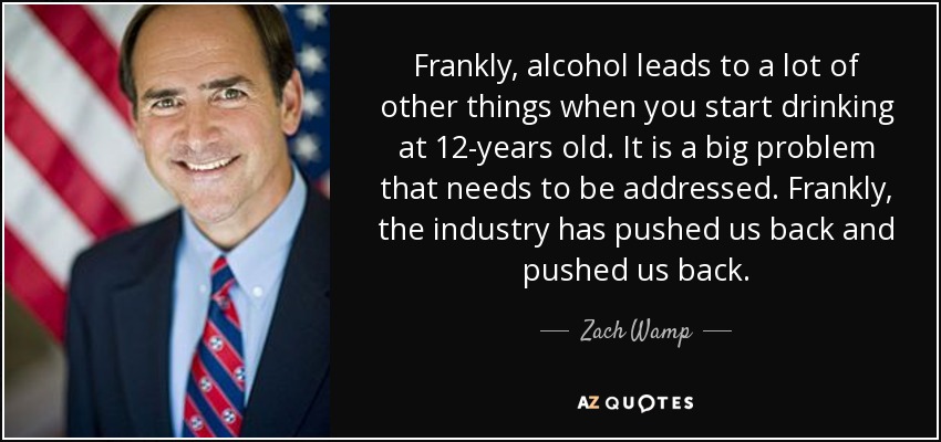 Frankly, alcohol leads to a lot of other things when you start drinking at 12-years old. It is a big problem that needs to be addressed. Frankly, the industry has pushed us back and pushed us back. - Zach Wamp