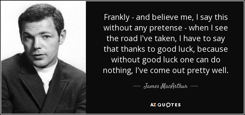 Frankly - and believe me, I say this without any pretense - when I see the road I've taken, I have to say that thanks to good luck, because without good luck one can do nothing, I've come out pretty well. - James MacArthur