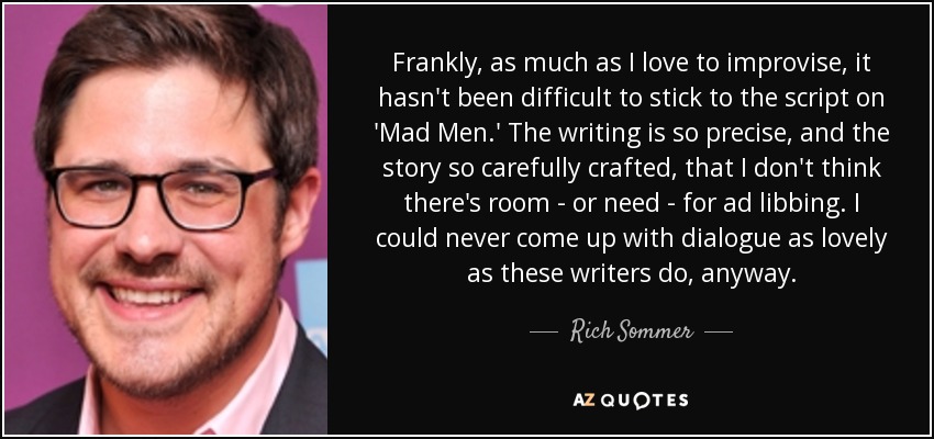 Frankly, as much as I love to improvise, it hasn't been difficult to stick to the script on 'Mad Men.' The writing is so precise, and the story so carefully crafted, that I don't think there's room - or need - for ad libbing. I could never come up with dialogue as lovely as these writers do, anyway. - Rich Sommer