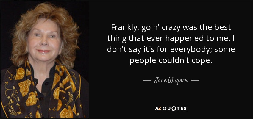 Frankly, goin' crazy was the best thing that ever happened to me. I don't say it's for everybody; some people couldn't cope. - Jane Wagner