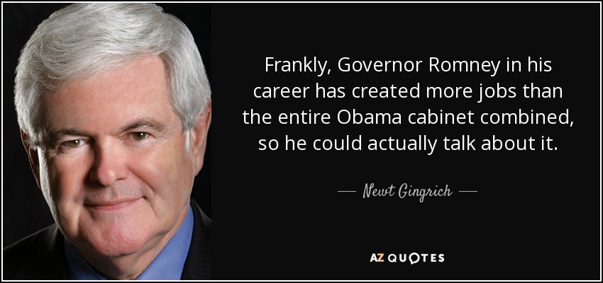 Frankly, Governor Romney in his career has created more jobs than the entire Obama cabinet combined, so he could actually talk about it. - Newt Gingrich