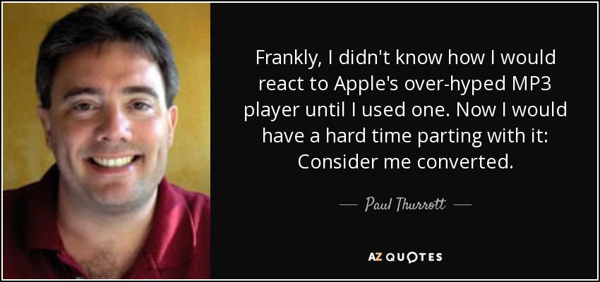 Frankly, I didn't know how I would react to Apple's over-hyped MP3 player until I used one. Now I would have a hard time parting with it: Consider me converted. - Paul Thurrott