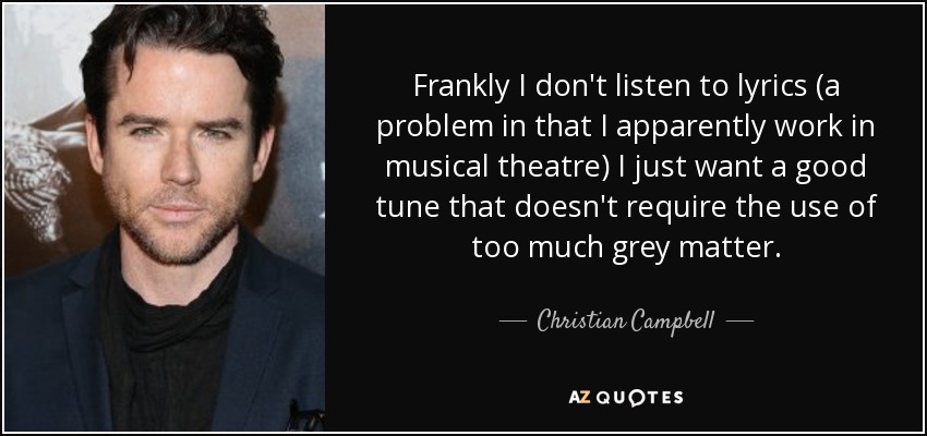Frankly I don't listen to lyrics (a problem in that I apparently work in musical theatre) I just want a good tune that doesn't require the use of too much grey matter. - Christian Campbell