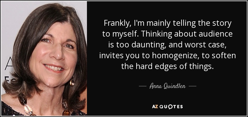 Frankly, I'm mainly telling the story to myself. Thinking about audience is too daunting, and worst case, invites you to homogenize, to soften the hard edges of things. - Anna Quindlen