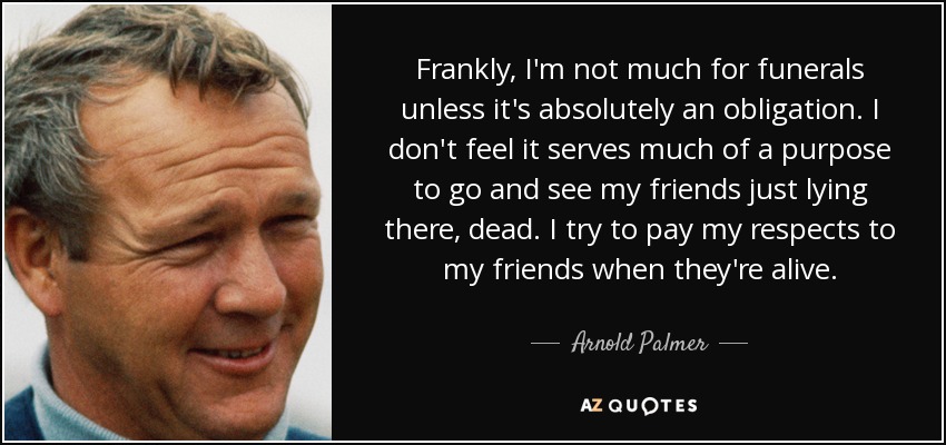 Frankly, I'm not much for funerals unless it's absolutely an obligation. I don't feel it serves much of a purpose to go and see my friends just lying there, dead. I try to pay my respects to my friends when they're alive. - Arnold Palmer