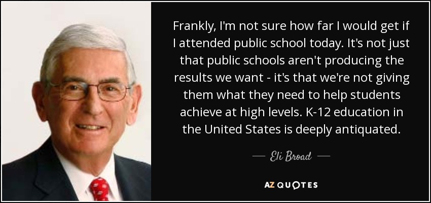 Frankly, I'm not sure how far I would get if I attended public school today. It's not just that public schools aren't producing the results we want - it's that we're not giving them what they need to help students achieve at high levels. K-12 education in the United States is deeply antiquated. - Eli Broad