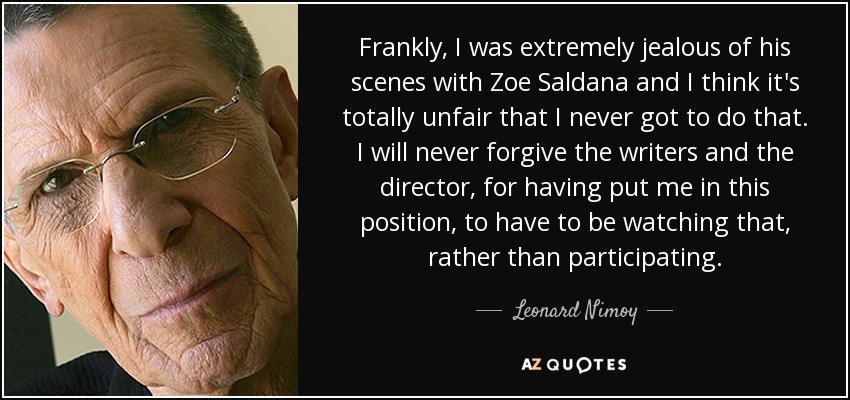 Frankly, I was extremely jealous of his scenes with Zoe Saldana and I think it's totally unfair that I never got to do that. I will never forgive the writers and the director, for having put me in this position, to have to be watching that, rather than participating. - Leonard Nimoy