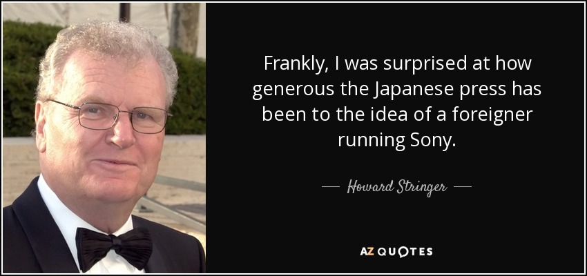 Frankly, I was surprised at how generous the Japanese press has been to the idea of a foreigner running Sony. - Howard Stringer