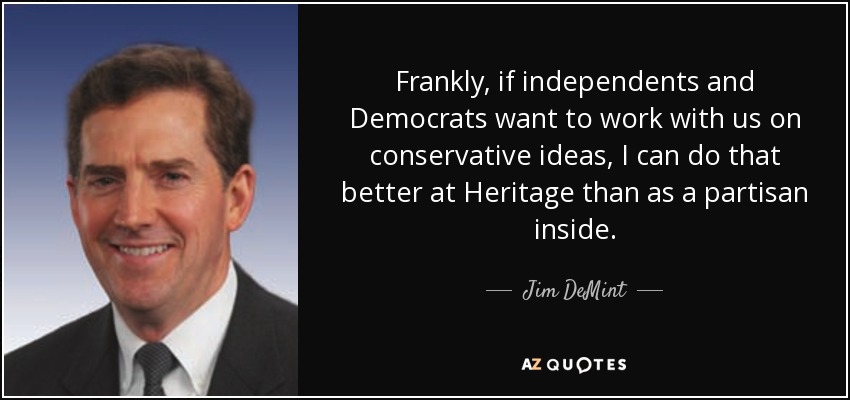 Frankly, if independents and Democrats want to work with us on conservative ideas, I can do that better at Heritage than as a partisan inside. - Jim DeMint