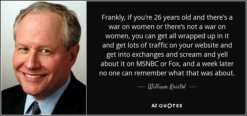 Frankly, if you're 26 years old and there's a war on women or there's not a war on women, you can get all wrapped up in it and get lots of traffic on your website and get into exchanges and scream and yell about it on MSNBC or Fox, and a week later no one can remember what that was about. - William Kristol