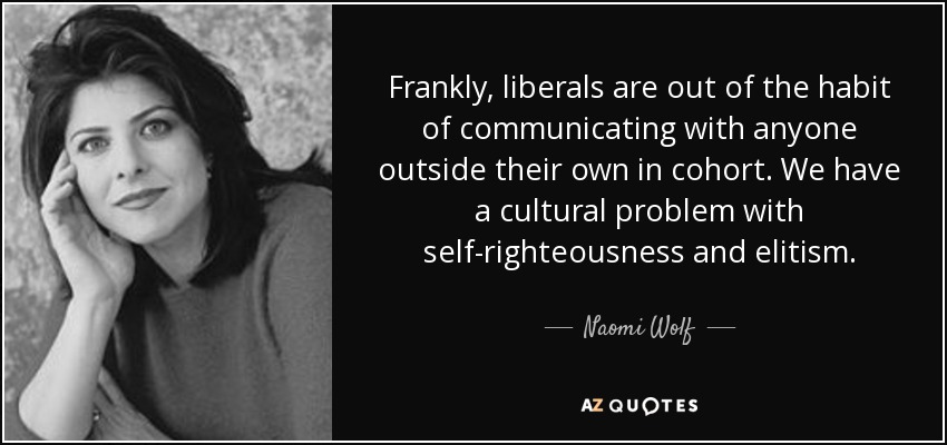 Frankly, liberals are out of the habit of communicating with anyone outside their own in cohort. We have a cultural problem with self-righteousness and elitism. - Naomi Wolf
