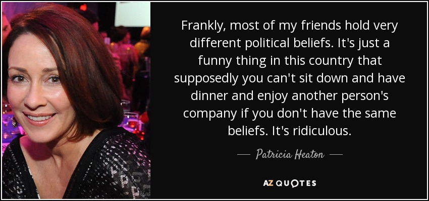Frankly, most of my friends hold very different political beliefs. It's just a funny thing in this country that supposedly you can't sit down and have dinner and enjoy another person's company if you don't have the same beliefs. It's ridiculous. - Patricia Heaton