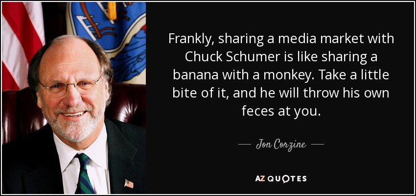 Frankly, sharing a media market with Chuck Schumer is like sharing a banana with a monkey. Take a little bite of it, and he will throw his own feces at you. - Jon Corzine