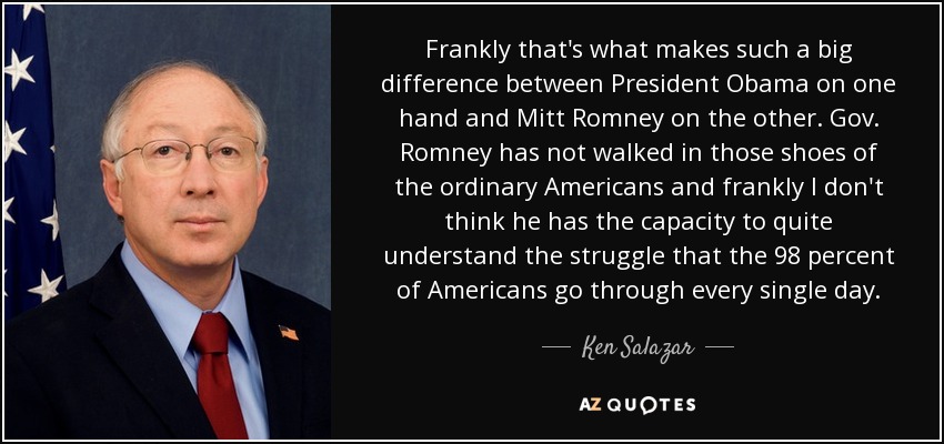 Frankly that's what makes such a big difference between President Obama on one hand and Mitt Romney on the other. Gov. Romney has not walked in those shoes of the ordinary Americans and frankly I don't think he has the capacity to quite understand the struggle that the 98 percent of Americans go through every single day. - Ken Salazar