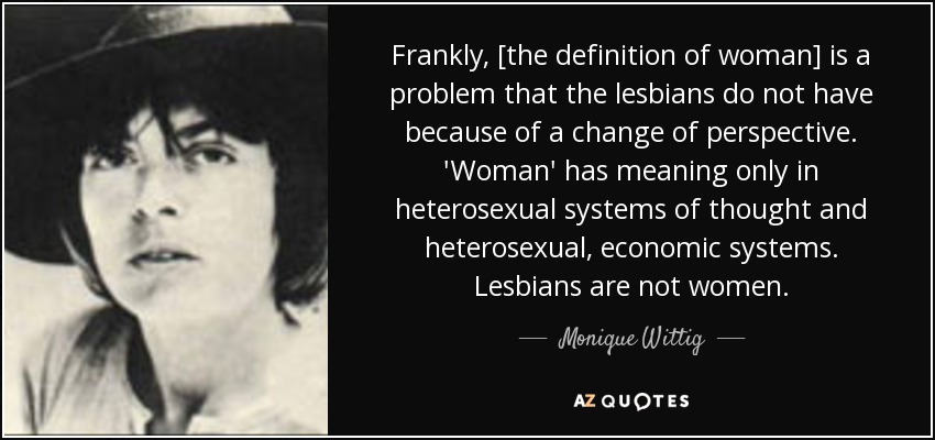 Frankly, [the definition of woman] is a problem that the lesbians do not have because of a change of perspective. 'Woman' has meaning only in heterosexual systems of thought and heterosexual, economic systems. Lesbians are not women. - Monique Wittig