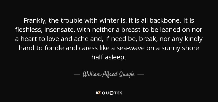Frankly, the trouble with winter is, it is all backbone. It is fleshless, insensate, with neither a breast to be leaned on nor a heart to love and ache and, if need be, break, nor any kindly hand to fondle and caress like a sea-wave on a sunny shore half asleep. - William Alfred Quayle