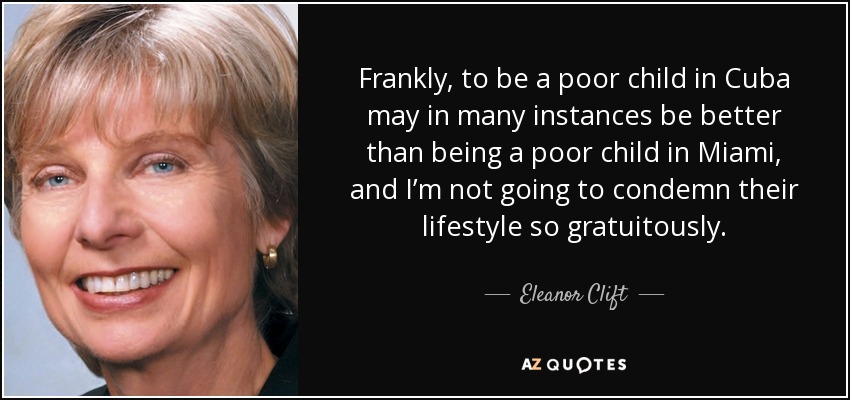 Frankly, to be a poor child in Cuba may in many instances be better than being a poor child in Miami, and I’m not going to condemn their lifestyle so gratuitously. - Eleanor Clift