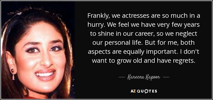 Frankly, we actresses are so much in a hurry. We feel we have very few years to shine in our career, so we neglect our personal life. But for me, both aspects are equally important. I don't want to grow old and have regrets. - Kareena Kapoor