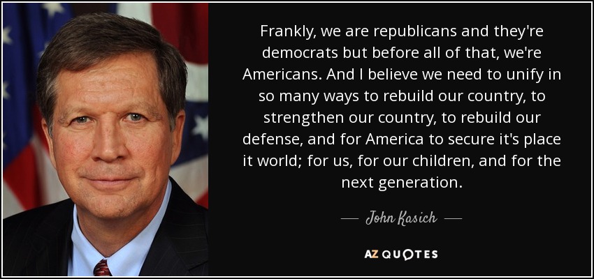 Frankly, we are republicans and they're democrats but before all of that, we're Americans. And I believe we need to unify in so many ways to rebuild our country, to strengthen our country, to rebuild our defense, and for America to secure it's place it world; for us, for our children, and for the next generation. - John Kasich