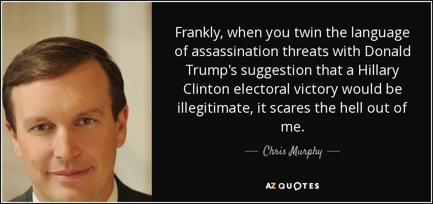 Frankly, when you twin the language of assassination threats with Donald Trump's suggestion that a Hillary Clinton electoral victory would be illegitimate, it scares the hell out of me. - Chris Murphy