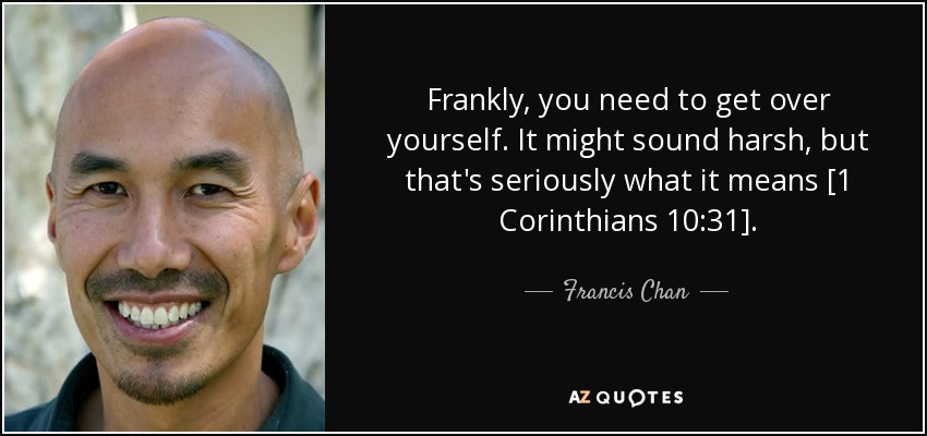 Frankly, you need to get over yourself. It might sound harsh, but that's seriously what it means [1 Corinthians 10:31]. - Francis Chan