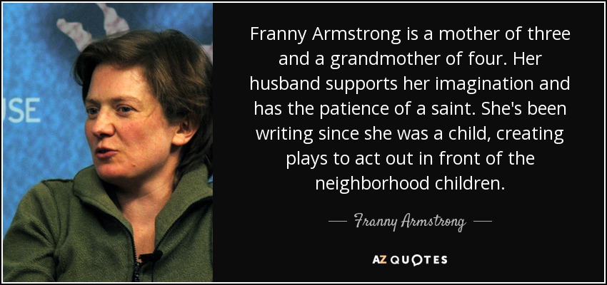 Franny Armstrong is a mother of three and a grandmother of four. Her husband supports her imagination and has the patience of a saint. She's been writing since she was a child, creating plays to act out in front of the neighborhood children. - Franny Armstrong