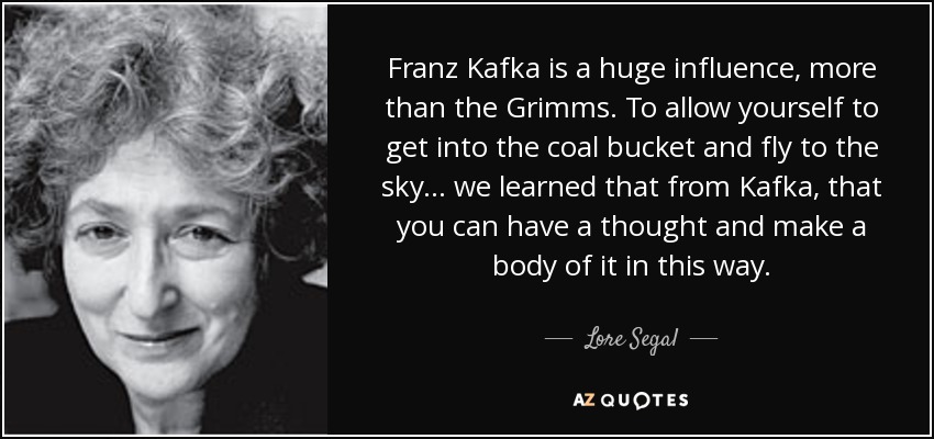 Franz Kafka is a huge influence, more than the Grimms. To allow yourself to get into the coal bucket and fly to the sky ... we learned that from Kafka, that you can have a thought and make a body of it in this way. - Lore Segal