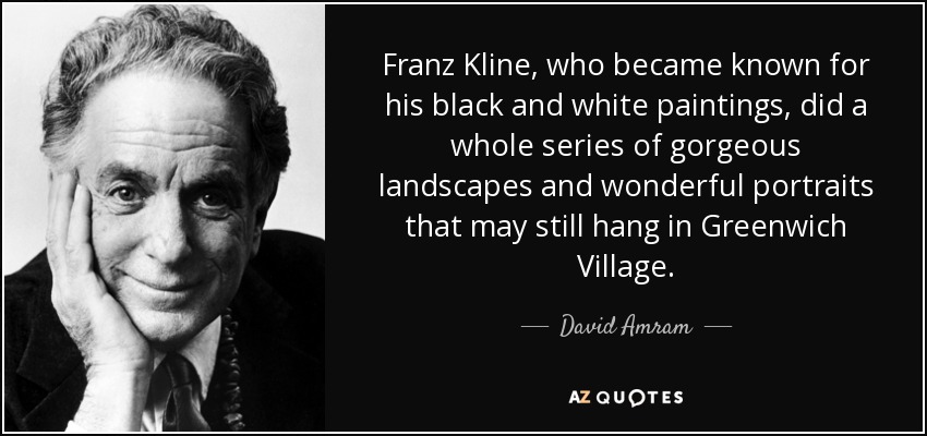 Franz Kline, who became known for his black and white paintings, did a whole series of gorgeous landscapes and wonderful portraits that may still hang in Greenwich Village. - David Amram