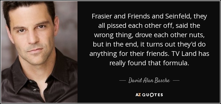 Frasier and Friends and Seinfeld, they all pissed each other off, said the wrong thing, drove each other nuts, but in the end, it turns out they'd do anything for their friends. TV Land has really found that formula. - David Alan Basche