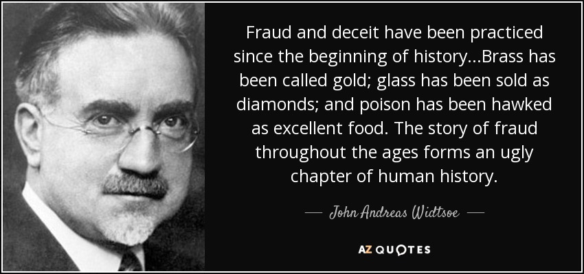 Fraud and deceit have been practiced since the beginning of history...Brass has been called gold; glass has been sold as diamonds; and poison has been hawked as excellent food. The story of fraud throughout the ages forms an ugly chapter of human history. - John Andreas Widtsoe