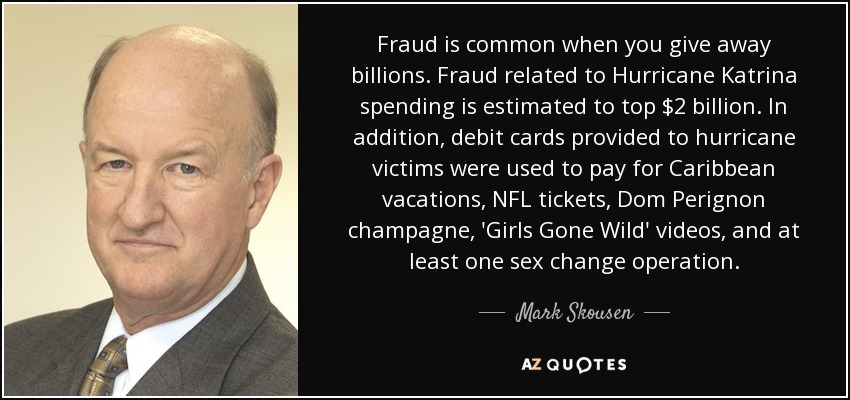 Fraud is common when you give away billions. Fraud related to Hurricane Katrina spending is estimated to top $2 billion. In addition, debit cards provided to hurricane victims were used to pay for Caribbean vacations, NFL tickets, Dom Perignon champagne, 'Girls Gone Wild' videos, and at least one sex change operation. - Mark Skousen