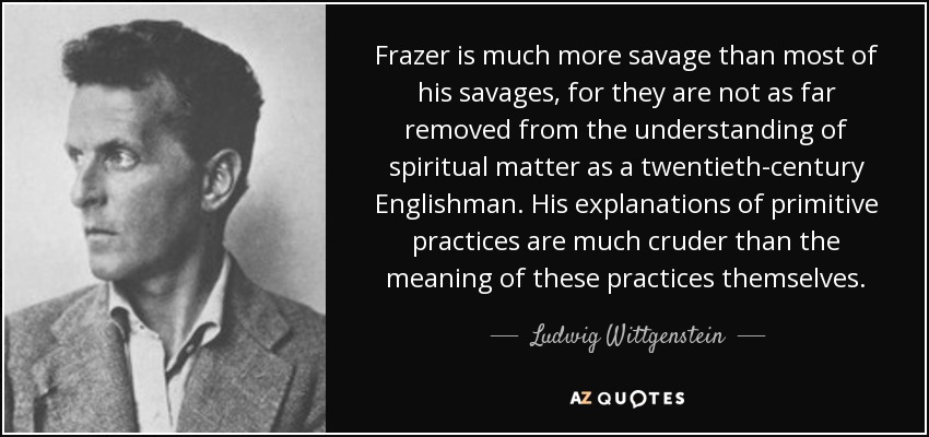 Frazer is much more savage than most of his savages, for they are not as far removed from the understanding of spiritual matter as a twentieth-century Englishman. His explanations of primitive practices are much cruder than the meaning of these practices themselves. - Ludwig Wittgenstein