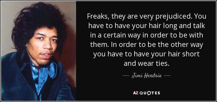 Freaks, they are very prejudiced. You have to have your hair long and talk in a certain way in order to be with them. In order to be the other way you have to have your hair short and wear ties. - Jimi Hendrix