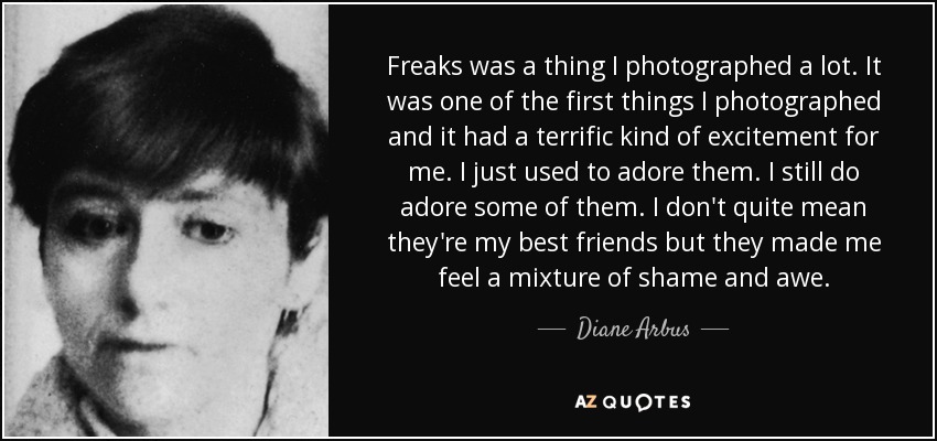 Freaks was a thing I photographed a lot. It was one of the first things I photographed and it had a terrific kind of excitement for me. I just used to adore them. I still do adore some of them. I don't quite mean they're my best friends but they made me feel a mixture of shame and awe. - Diane Arbus