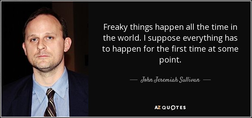 Freaky things happen all the time in the world. I suppose everything has to happen for the first time at some point. - John Jeremiah Sullivan