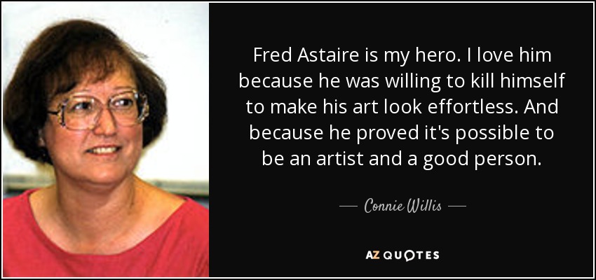 Fred Astaire is my hero. I love him because he was willing to kill himself to make his art look effortless. And because he proved it's possible to be an artist and a good person. - Connie Willis