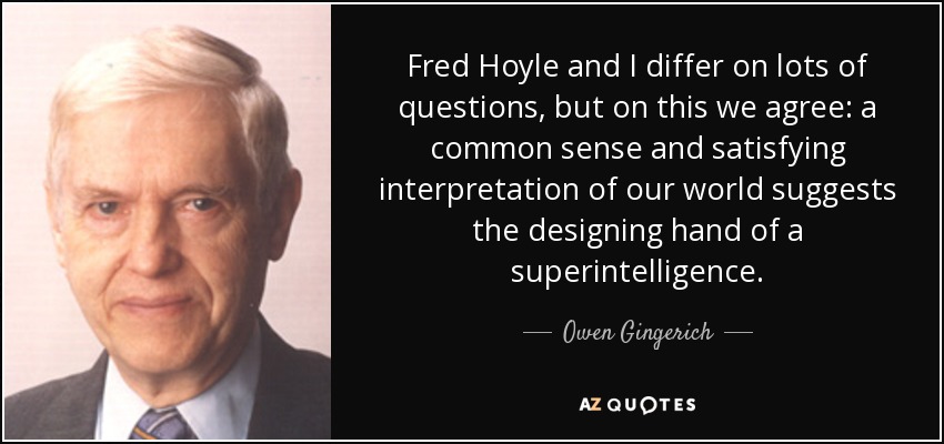 Fred Hoyle and I differ on lots of questions, but on this we agree: a common sense and satisfying interpretation of our world suggests the designing hand of a superintelligence. - Owen Gingerich