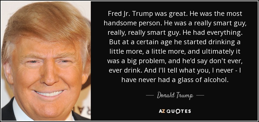 Fred Jr. Trump was great. He was the most handsome person. He was a really smart guy, really, really smart guy. He had everything. But at a certain age he started drinking a little more, a little more, and ultimately it was a big problem, and he'd say don't ever, ever drink. And I'll tell what you, I never - I have never had a glass of alcohol. - Donald Trump