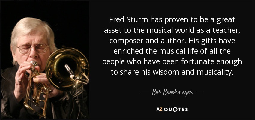 Fred Sturm has proven to be a great asset to the musical world as a teacher, composer and author. His gifts have enriched the musical life of all the people who have been fortunate enough to share his wisdom and musicality. - Bob Brookmeyer