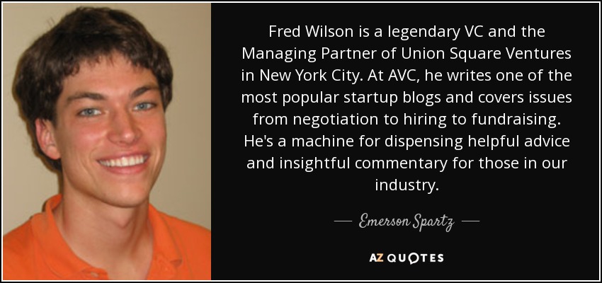 Fred Wilson is a legendary VC and the Managing Partner of Union Square Ventures in New York City. At AVC, he writes one of the most popular startup blogs and covers issues from negotiation to hiring to fundraising. He's a machine for dispensing helpful advice and insightful commentary for those in our industry. - Emerson Spartz Fred Wilson is a legendary VC and the Managing Partner of Union Square Ventures in New York City. At AVC, he writes one of the most popular startup blogs and covers issues from negotiation to hiring to fundraising. He's a machine for dispensing helpful advice and insightful commentary for those in our industry. - Emerson Spartz