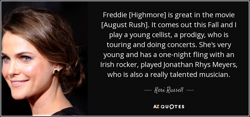 Freddie [Highmore] is great in the movie [August Rush]. It comes out this Fall and I play a young cellist, a prodigy, who is touring and doing concerts. She's very young and has a one-night fling with an Irish rocker, played Jonathan Rhys Meyers, who is also a really talented musician. - Keri Russell