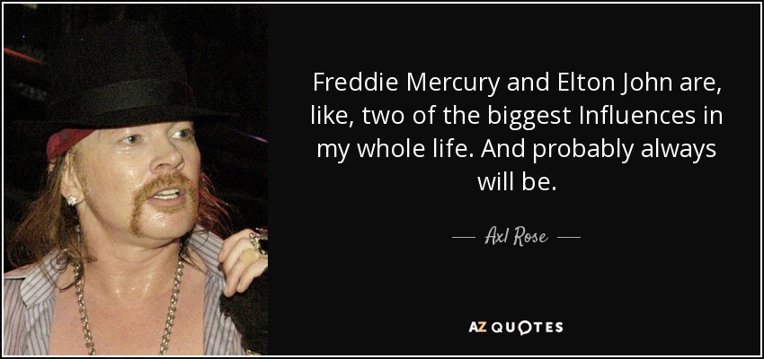 Freddie Mercury and Elton John are, like, two of the biggest Influences in my whole life. And probably always will be. - Axl Rose