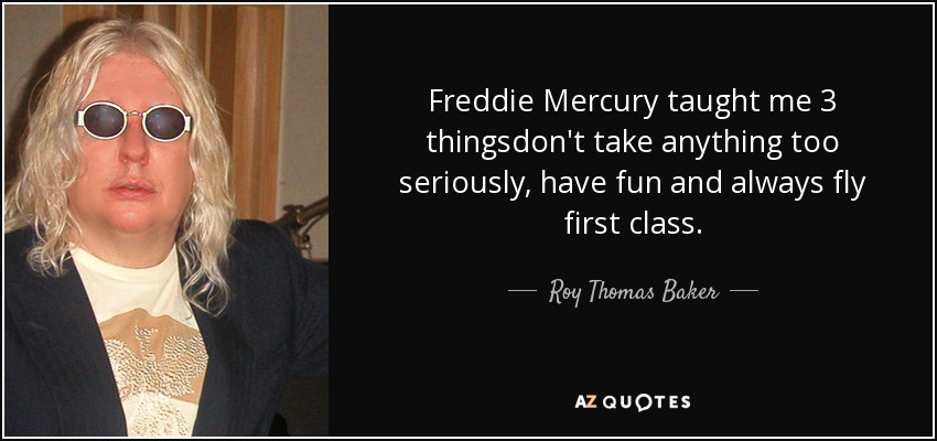Freddie Mercury taught me 3 thingsdon't take anything too seriously, have fun and always fly first class. - Roy Thomas Baker