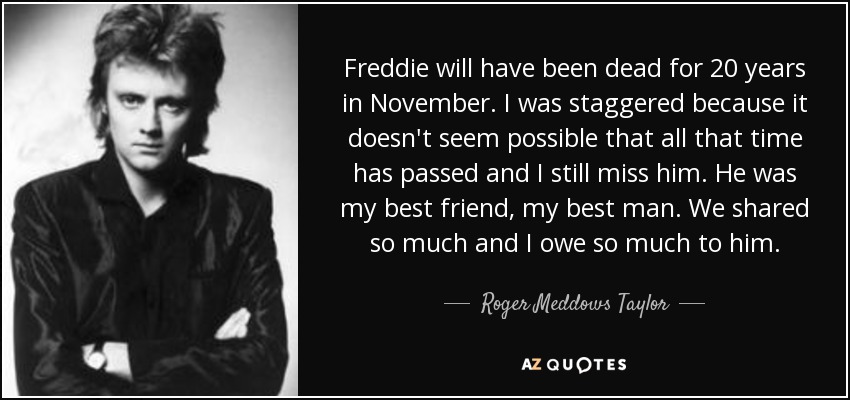 Freddie will have been dead for 20 years in November. I was staggered because it doesn't seem possible that all that time has passed and I still miss him. He was my best friend, my best man. We shared so much and I owe so much to him. - Roger Meddows Taylor
