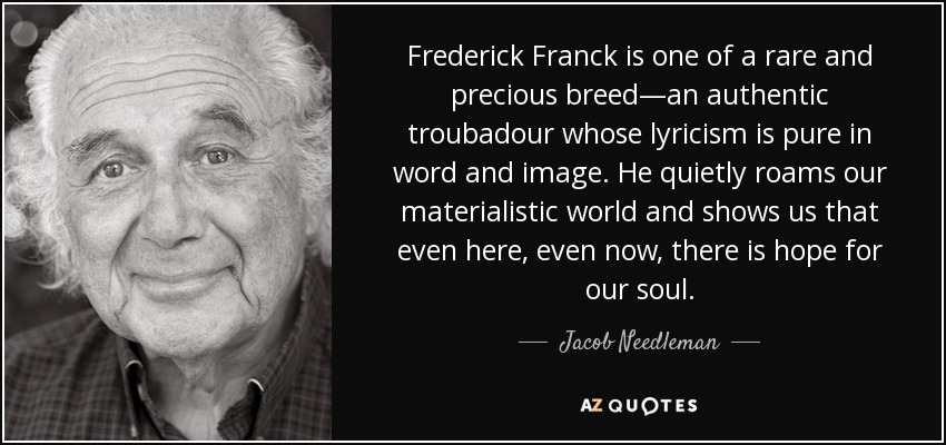 Frederick Franck is one of a rare and precious breed—an authentic troubadour whose lyricism is pure in word and image. He quietly roams our materialistic world and shows us that even here, even now, there is hope for our soul. - Jacob Needleman