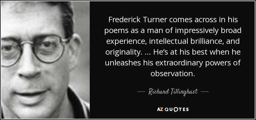 Frederick Turner comes across in his poems as a man of impressively broad experience, intellectual brilliance, and originality. … He’s at his best when he unleashes his extraordinary powers of observation. - Richard Tillinghast