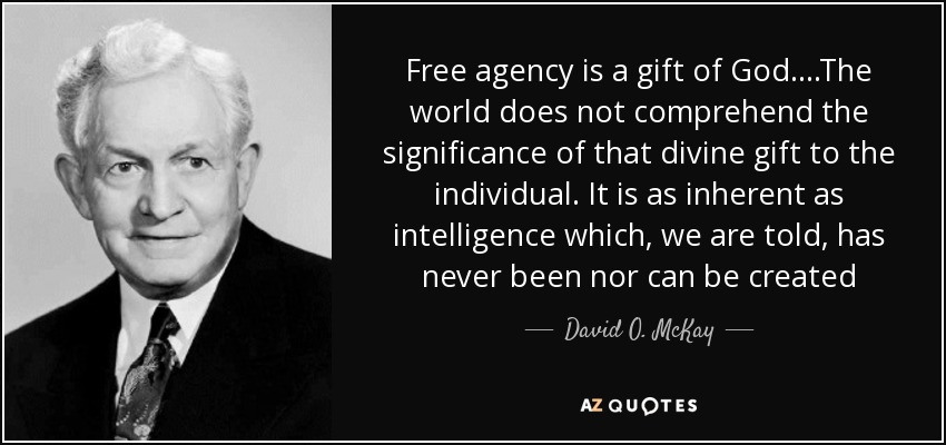 Free agency is a gift of God....The world does not comprehend the significance of that divine gift to the individual. It is as inherent as intelligence which, we are told, has never been nor can be created - David O. McKay