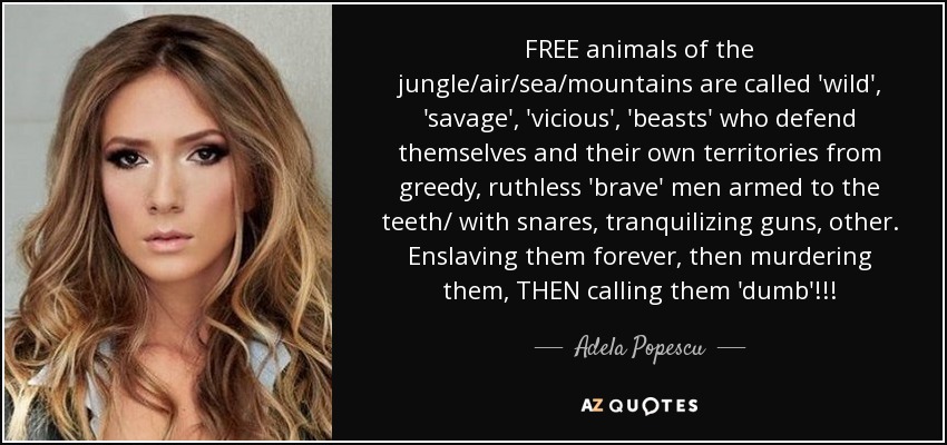 FREE animals of the jungle/air/sea/mountains are called 'wild', 'savage', 'vicious', 'beasts' who defend themselves and their own territories from greedy, ruthless 'brave' men armed to the teeth/ with snares, tranquilizing guns, other. Enslaving them forever, then murdering them, THEN calling them 'dumb'!!! - Adela Popescu